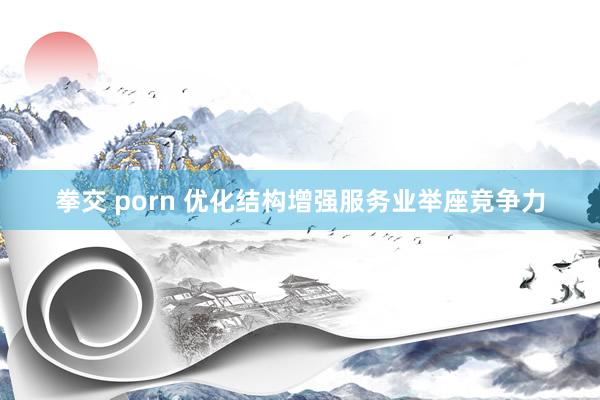 拳交 porn 优化结构增强服务业举座竞争力