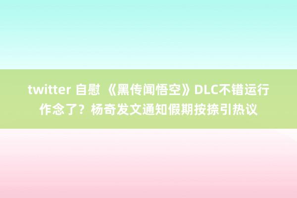 twitter 自慰 《黑传闻悟空》DLC不错运行作念了？杨奇发文通知假期按捺引热议