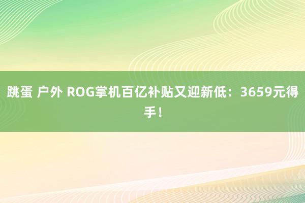 跳蛋 户外 ROG掌机百亿补贴又迎新低：3659元得手！