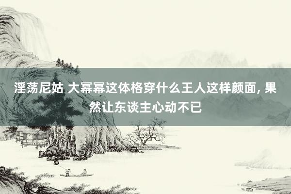 淫荡尼姑 大幂幂这体格穿什么王人这样颜面， 果然让东谈主心动不已