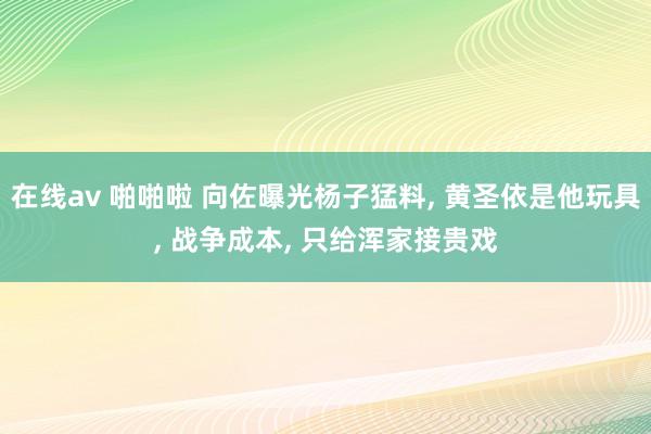 在线av 啪啪啦 向佐曝光杨子猛料， 黄圣依是他玩具， 战争成本， 只给浑家接贵戏