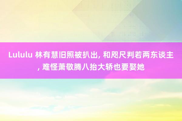 Lululu 林有慧旧照被扒出， 和咫尺判若两东谈主， 难怪萧敬腾八抬大轿也要娶她