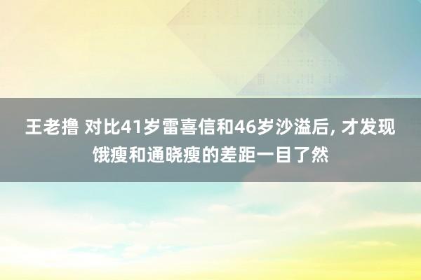 王老撸 对比41岁雷喜信和46岁沙溢后， 才发现饿瘦和通晓瘦的差距一目了然