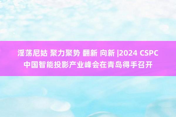 淫荡尼姑 聚力聚势 翻新 向新 |2024 CSPC中国智能投影产业峰会在青岛得手召开