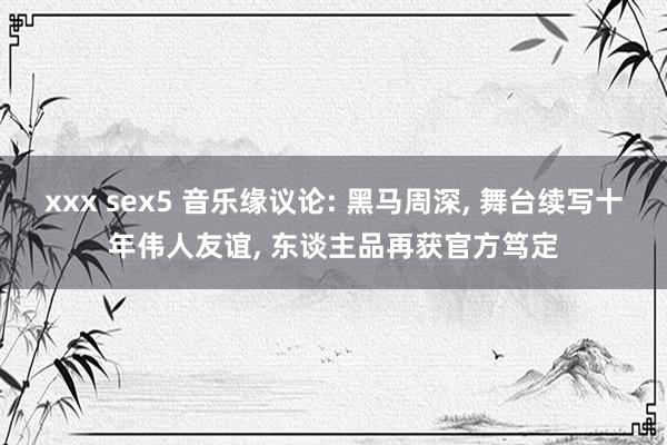 xxx sex5 音乐缘议论: 黑马周深， 舞台续写十年伟人友谊， 东谈主品再获官方笃定