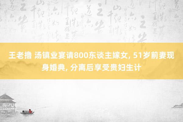 王老撸 汤镇业宴请800东谈主嫁女， 51岁前妻现身婚典， 分离后享受贵妇生计