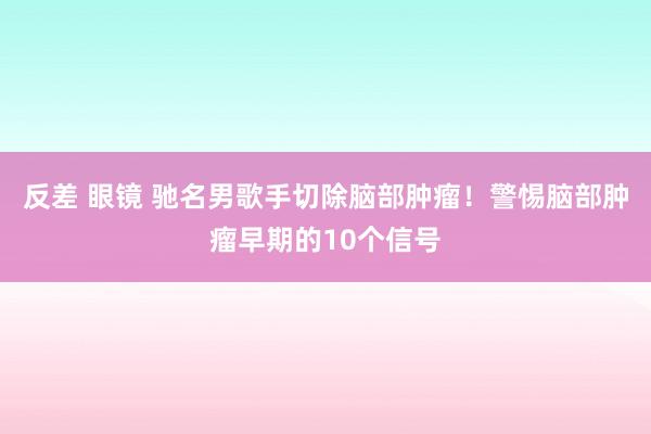 反差 眼镜 驰名男歌手切除脑部肿瘤！警惕脑部肿瘤早期的10个信号