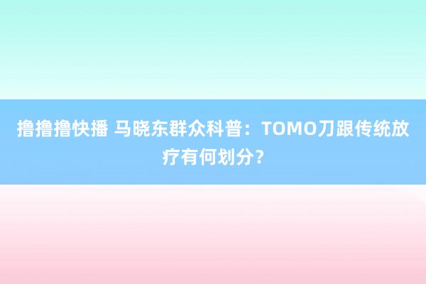 撸撸撸快播 马晓东群众科普：TOMO刀跟传统放疗有何划分？