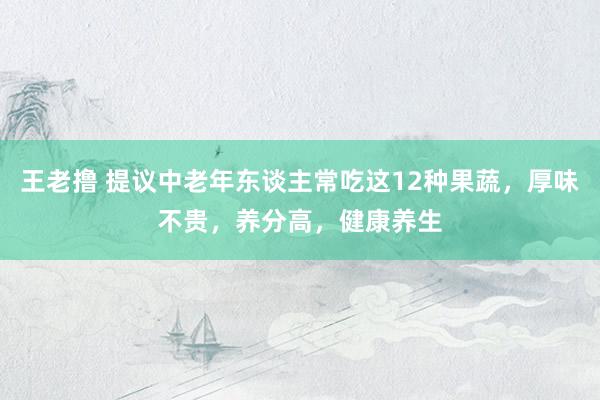 王老撸 提议中老年东谈主常吃这12种果蔬，厚味不贵，养分高，健康养生