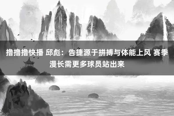 撸撸撸快播 邱彪：告捷源于拼搏与体能上风 赛季漫长需更多球员站出来