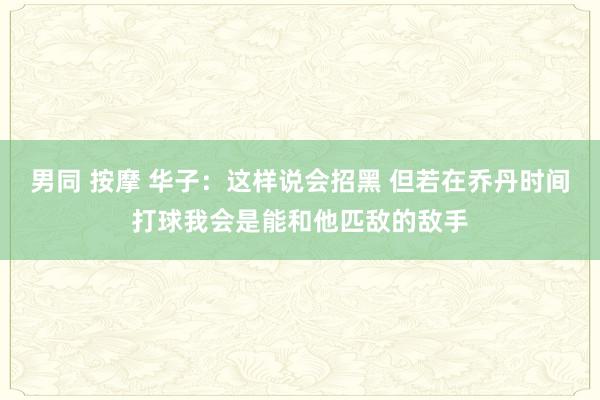 男同 按摩 华子：这样说会招黑 但若在乔丹时间打球我会是能和他匹敌的敌手