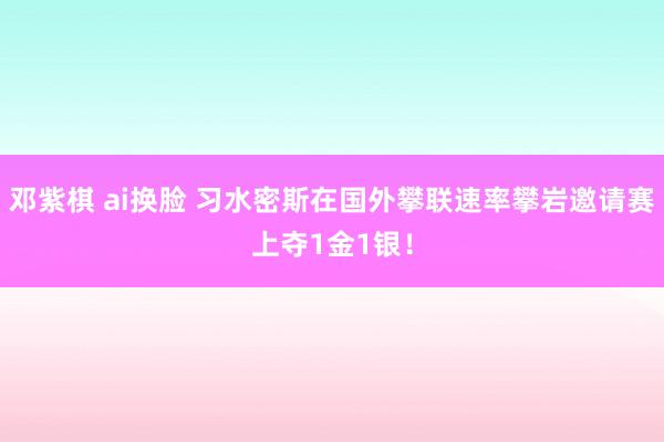 邓紫棋 ai换脸 习水密斯在国外攀联速率攀岩邀请赛上夺1金1银！