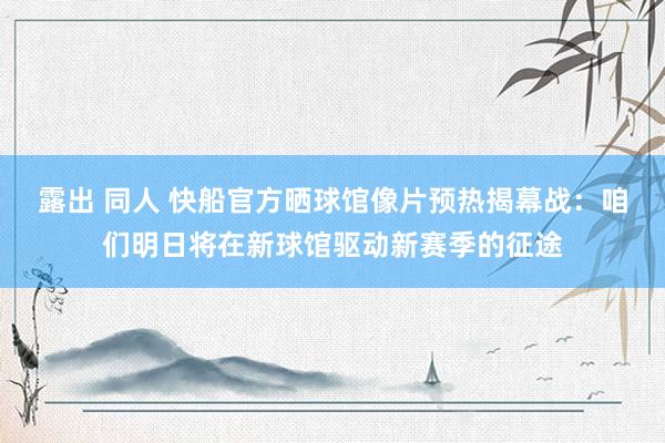 露出 同人 快船官方晒球馆像片预热揭幕战：咱们明日将在新球馆驱动新赛季的征途