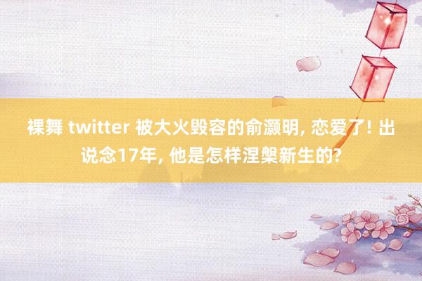 裸舞 twitter 被大火毁容的俞灏明， 恋爱了! 出说念17年， 他是怎样涅槃新生的?