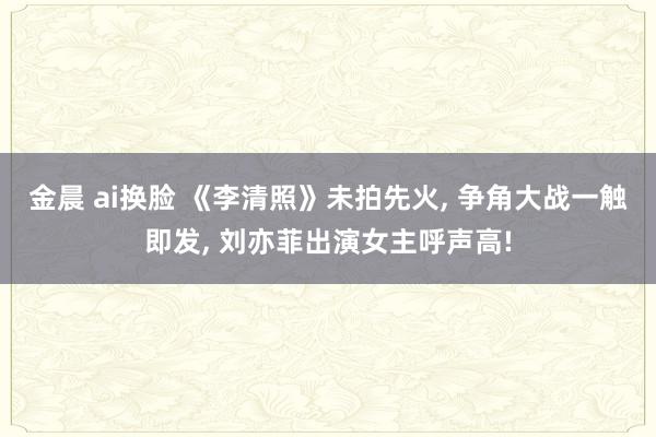 金晨 ai换脸 《李清照》未拍先火， 争角大战一触即发， 刘亦菲出演女主呼声高!