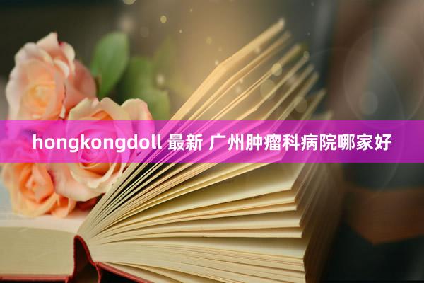 hongkongdoll 最新 广州肿瘤科病院哪家好