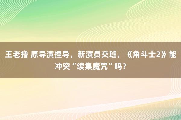 王老撸 原导演捏导，新演员交班，《角斗士2》能冲突“续集魔咒”吗？