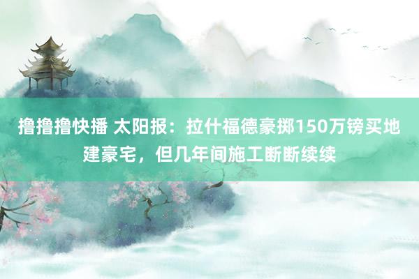 撸撸撸快播 太阳报：拉什福德豪掷150万镑买地建豪宅，但几年间施工断断续续