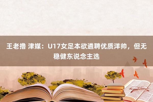 王老撸 津媒：U17女足本欲遴聘优质洋帅，但无稳健东说念主选