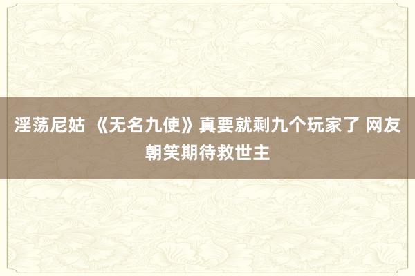 淫荡尼姑 《无名九使》真要就剩九个玩家了 网友朝笑期待救世主