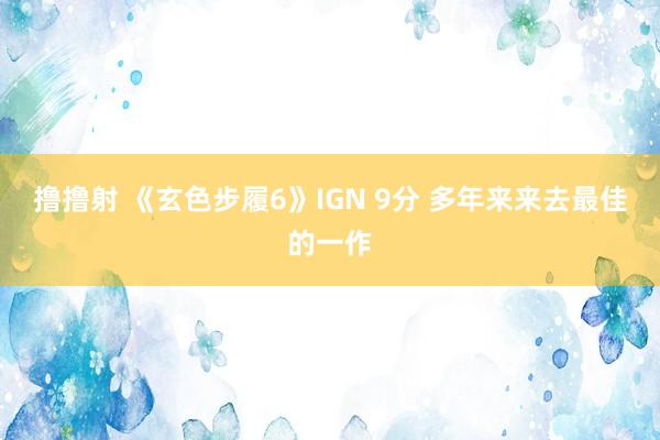 撸撸射 《玄色步履6》IGN 9分 多年来来去最佳的一作