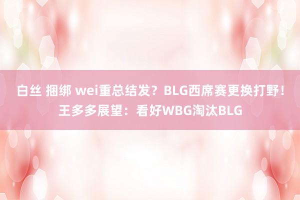 白丝 捆绑 wei重总结发？BLG西席赛更换打野！王多多展望：看好WBG淘汰BLG