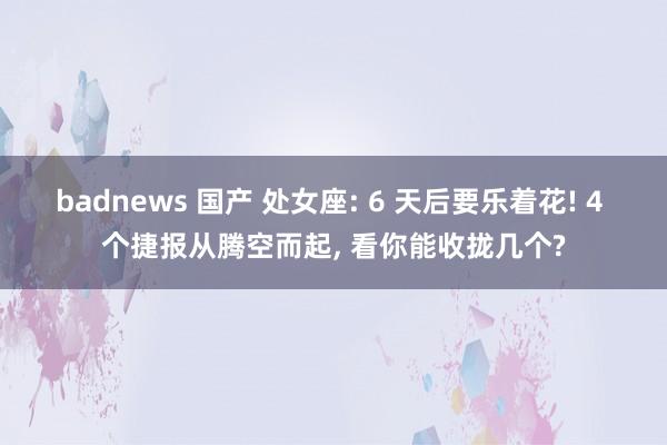 badnews 国产 处女座: 6 天后要乐着花! 4 个捷报从腾空而起， 看你能收拢几个?