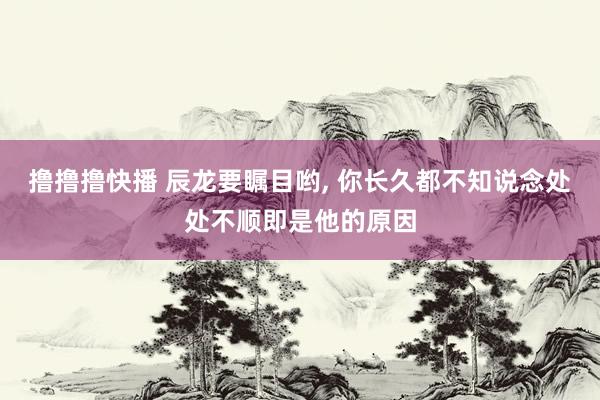 撸撸撸快播 辰龙要瞩目哟， 你长久都不知说念处处不顺即是他的原因