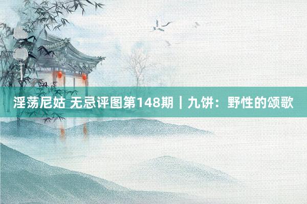 淫荡尼姑 无忌评图第148期｜九饼：野性的颂歌