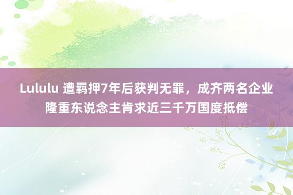 Lululu 遭羁押7年后获判无罪，成齐两名企业隆重东说念主肯求近三千万国度抵偿