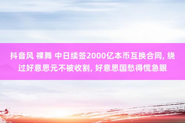 抖音风 裸舞 中日续签2000亿本币互换合同， 绕过好意思元不被收割， 好意思国愁得慌急眼