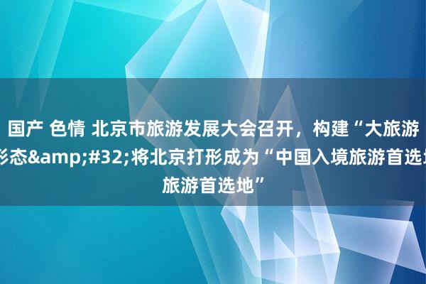 国产 色情 北京市旅游发展大会召开，构建“大旅游”形态&#32;将北京打形成为“中国入境旅游首选地”