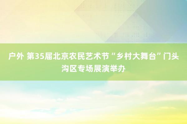 户外 第35届北京农民艺术节“乡村大舞台”门头沟区专场展演举办