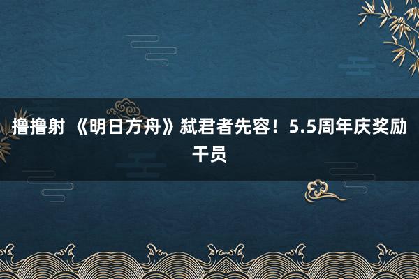 撸撸射 《明日方舟》弑君者先容！5.5周年庆奖励干员