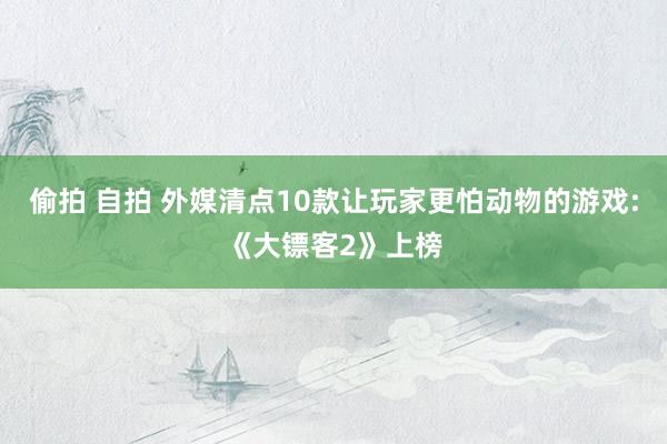 偷拍 自拍 外媒清点10款让玩家更怕动物的游戏:《大镖客2》上榜