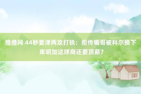 撸撸网 44秒要津两攻打铁：拒传嘴哥被科尔换下 库明加这球商还要顶薪？