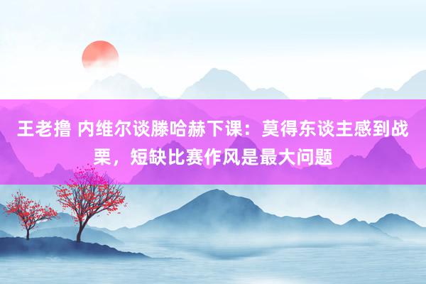 王老撸 内维尔谈滕哈赫下课：莫得东谈主感到战栗，短缺比赛作风是最大问题