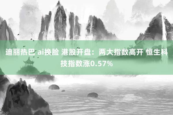 迪丽热巴 ai换脸 港股开盘：两大指数高开 恒生科技指数涨0.57%