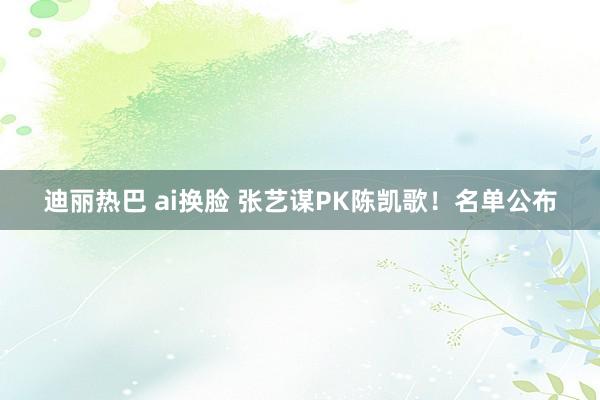 迪丽热巴 ai换脸 张艺谋PK陈凯歌！名单公布