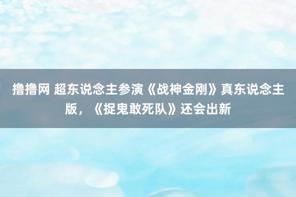 撸撸网 超东说念主参演《战神金刚》真东说念主版，《捉鬼敢死队》还会出新