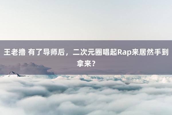 王老撸 有了导师后，二次元圈唱起Rap来居然手到拿来？