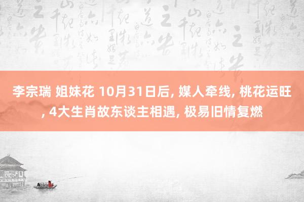 李宗瑞 姐妹花 10月31日后， 媒人牵线， 桃花运旺， 4大生肖故东谈主相遇， 极易旧情复燃