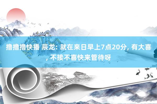 撸撸撸快播 辰龙: 就在来日早上7点20分， 有大喜， 不接不喜快来管待呀