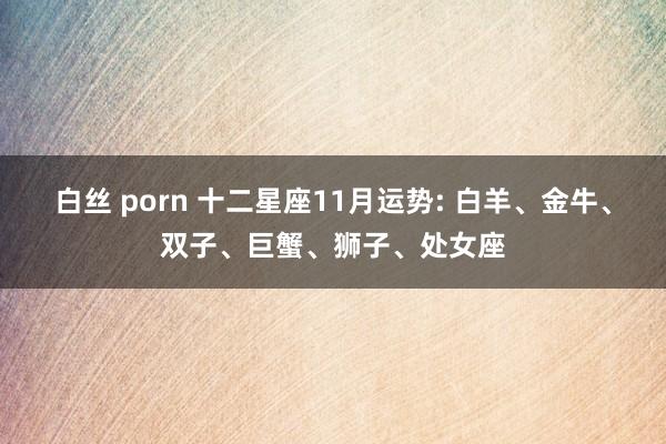 白丝 porn 十二星座11月运势: 白羊、金牛、双子、巨蟹、狮子、处女座