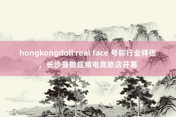 hongkongdoll real face 号称行业样板，长沙曼微超频电竞旅店开幕