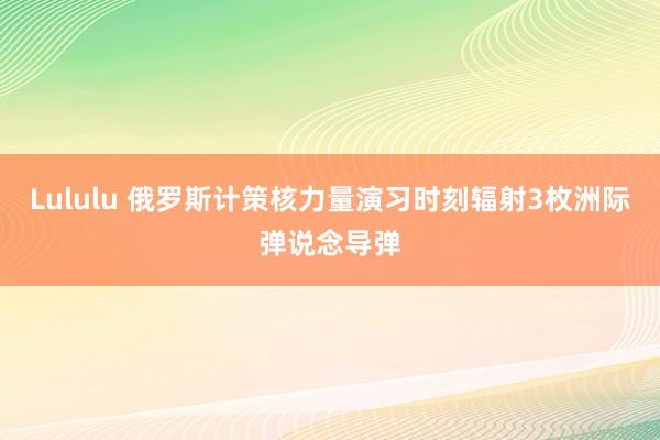 Lululu 俄罗斯计策核力量演习时刻辐射3枚洲际弹说念导弹