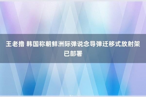 王老撸 韩国称朝鲜洲际弹说念导弹迁移式放射架已部署