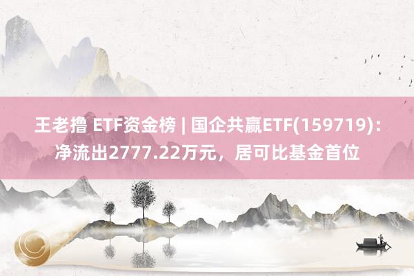 王老撸 ETF资金榜 | 国企共赢ETF(159719)：净流出2777.22万元，居可比基金首位