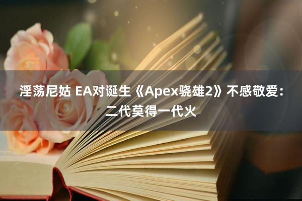 淫荡尼姑 EA对诞生《Apex骁雄2》不感敬爱：二代莫得一代火