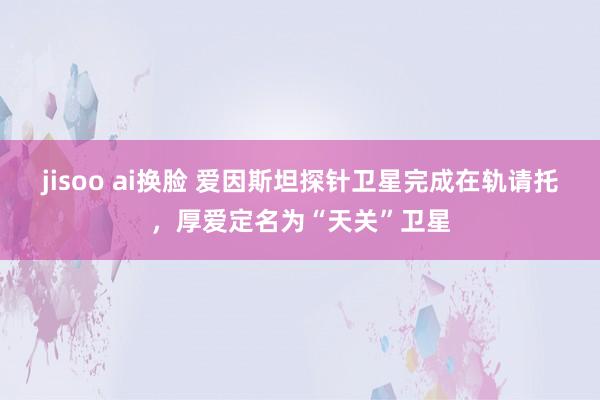 jisoo ai换脸 爱因斯坦探针卫星完成在轨请托，厚爱定名为“天关”卫星